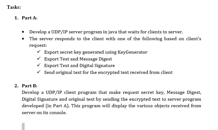 Tasks:
1. Part A:
• Develop a UDP/IP server program in java that waits for clients to server.
• The server responds to the client with one of the following based on client's
request:
V Export secret key generated using KeyGenerator
V Export Text and Message Digest
Export Text and Digital Signature
V Send original text for the encrypted text received from client
2. Part B:
Develop a UDP/IP client program that make request secret key, Message Digest,
Digital Signature and original text by sending the encrypted text to server program
developed (in Part A). This program will display the various objects received from
server on its console.
