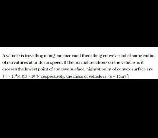 A vehicle is travelling along concave road then along convex road of same radius
of curvatures at uniform speed. If the normal reactions on the vehicle as it
crosses the lowest point of concave surface, highest point of convex surface are
1.5 x 10ʻN,0.3 x 10N respectively, the mass of vehicle is: (g = 10m/s')
