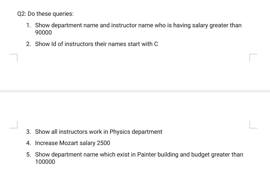 Q2: Do these queries:
1. Show department name and instructor name who is having salary greater than
90000
2. Show Id of instructors their names start with C
3. Show all instructors work in Physics department
4. Increase Mozart salary 2500
5. Show department name which exist in Painter building and budget greater than
100000
