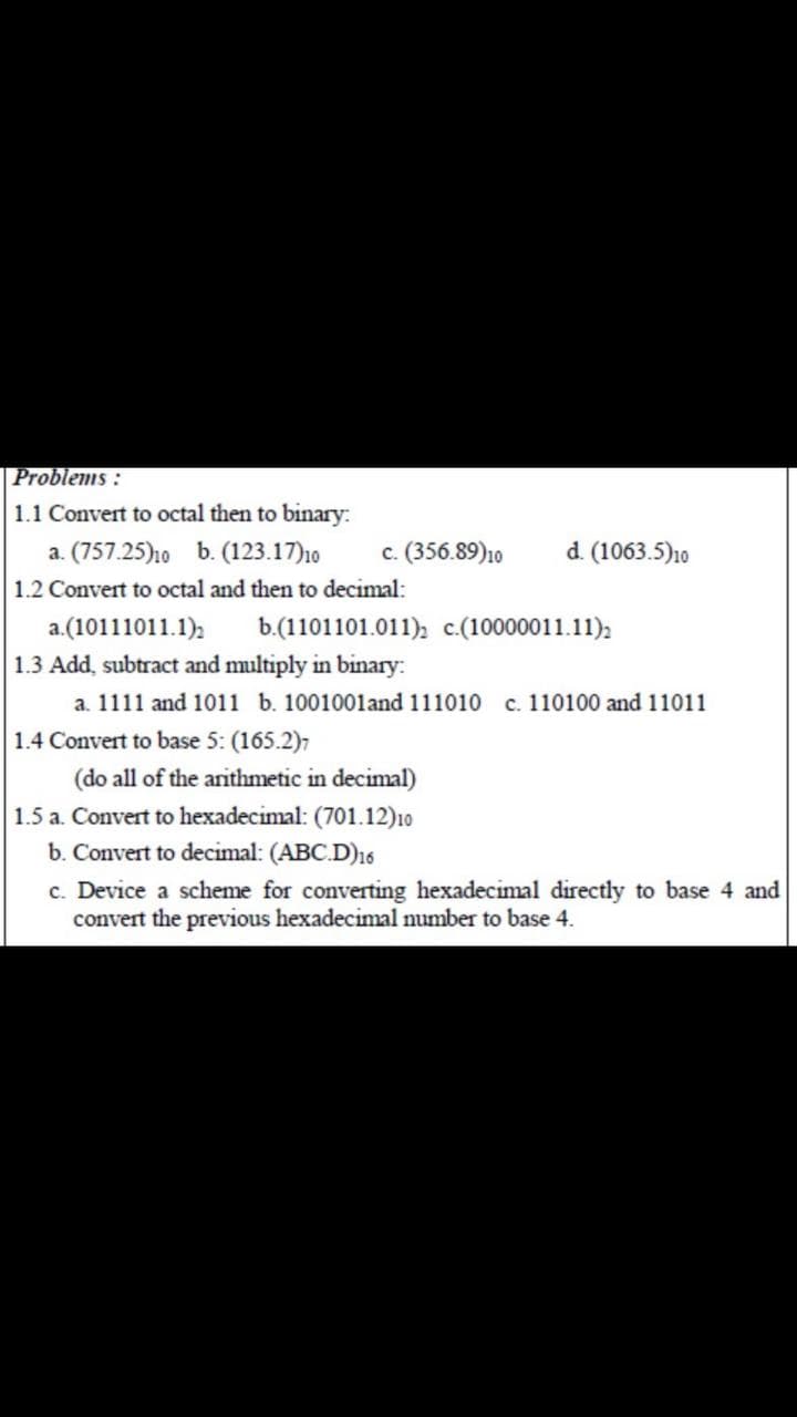 Problems :
1.1 Convert to octal then to binary:
a. (757.25)ho b. (123.17)10
c. (356.89)10
d. (1063.5)10
1.2 Convert to octal and then to decimal:
a.(10111011.1),
1.3 Add, subtract and multiply in binary:
a. 1111 and 1011 b. 1001001and 111010 c. 110100 and 11011
b.(1101101.011); c.(10000011.11);
1.4 Convert to base 5: (165.2),
(do all of the arithmetic in decimal)
1.5 a. Convert to hexadecimal: (701.12)10
b. Convert to decimal: (ABC.D)16
c. Device a scheme for converting hexadecimal directly to base 4 and
convert the previous hexadecimal number to base 4.
