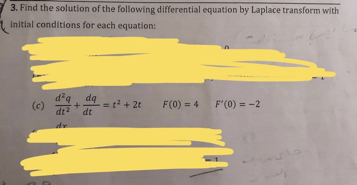 3. Find the solution of the following differential equation by Laplace transform with
initial conditions for each equation:
d²q
(c)
dt2
dq
= t2 + 2t
F(0) = 4
F'(0) = -2
%3D
dt
dr
