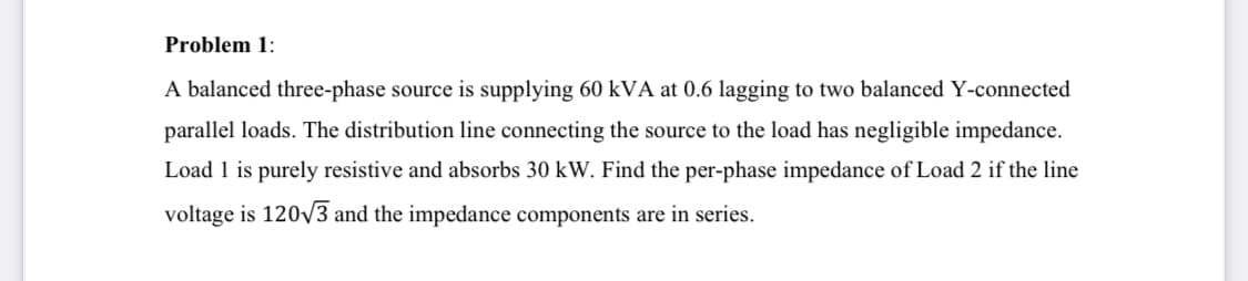 Problem 1:
A balanced three-phase source is supplying 60 kVA at 0.6 lagging to two balanced Y-connected
parallel loads. The distribution line connecting the source to the load has negligible impedance.
Load 1 is purely resistive and absorbs 30 kW. Find the per-phase impedance of Load 2 if the line
voltage is 120√3 and the impedance components are in series.