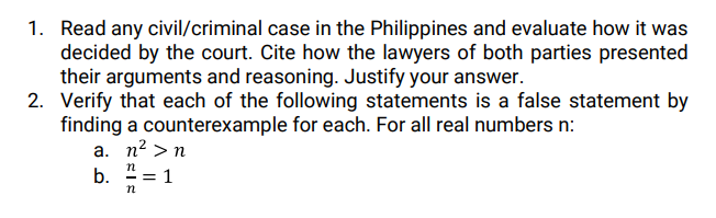 1. Read any civil/criminal case in the Philippines and evaluate how it was
decided by the court. Cite how the lawyers of both parties presented
their arguments and reasoning. Justify your answer.
2. Verify that each of the following statements is a false statement by
finding a counterexample for each. For all real numbers n:
a. n? >n
n
b.
-= 1
n
