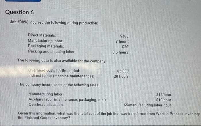 Question 6
Job # 0098 incurred the following during production:
Direct Materials:
Manufacturing labor:
Packaging materials:
Packing and shipping labor:
The following data is also available for the company:
Overhead costs for the period:
Indirect Labor (machine maintenance):
The company incurs costs at the following rates:
Manufacturing labor:
Auxiliary labor (maintenance, packaging, etc.):
Overhead allocation:
$300
7 hours
$20
0.5 hours
$3,000
20 hours
$12/hour
$10/hour
$5/manufacturing labor hour
Given this information, what was the total cost of the job that was transferred from Work in Process Inventory
the Finished Goods Inventory?
