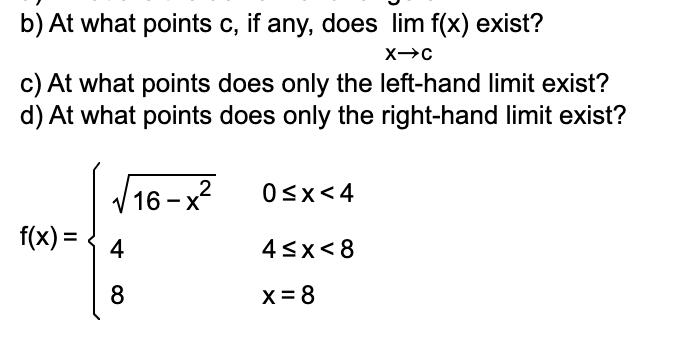 b) At what points c, if any, does lim f(x) exist?
c) At what points does only the left-hand limit exist?
d) At what points does only the right-hand limit exist?
/16- х?
f(x) =
Osx<4
4
43x<8
8
X= 8
