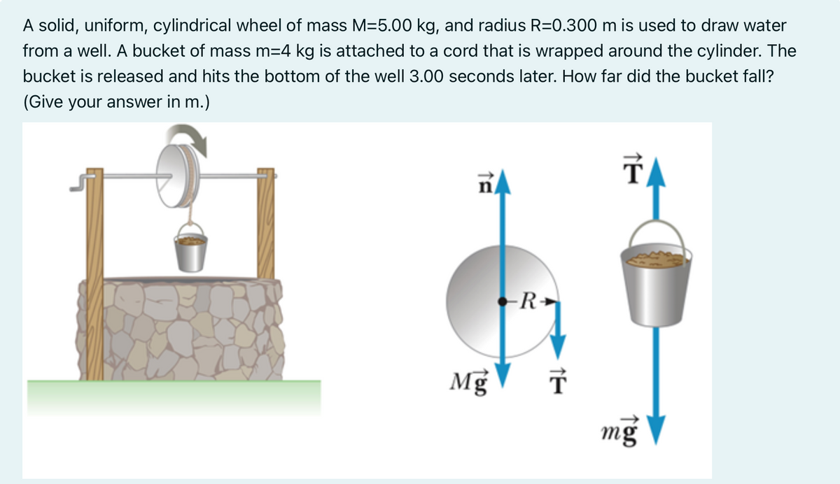 A solid, uniform, cylindrical wheel of mass M=5.00 kg, and radius R=0.300 m is used to draw water
from a well. A bucket of mass m=4 kg is attached to a cord that is wrapped around the cylinder. The
bucket is released and hits the bottom of the well 3.00 seconds later. How far did the bucket fall?
(Give your answer in m.)
ñA
-R
Mg T
ŤA
TOD
mg