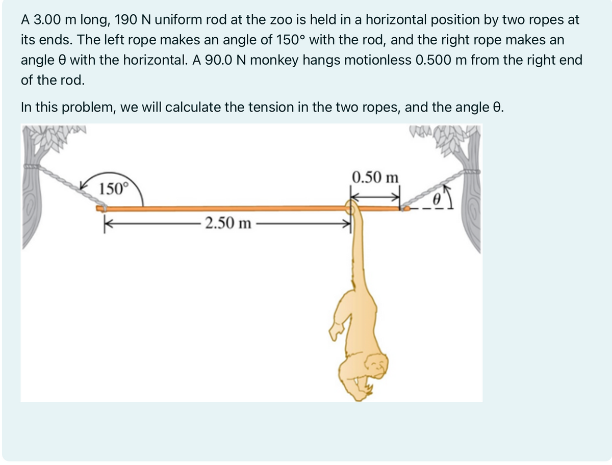 A 3.00 m long, 190 N uniform rod at the zoo is held in a horizontal position by two ropes at
its ends. The left rope makes an angle of 150° with the rod, and the right rope makes an
angle with the horizontal. A 90.0 N monkey hangs motionless 0.500 m from the right end
of the rod.
In this problem, we will calculate the tension in the two ropes, and the angle 0.
150°
-2.50 m
0.50 m