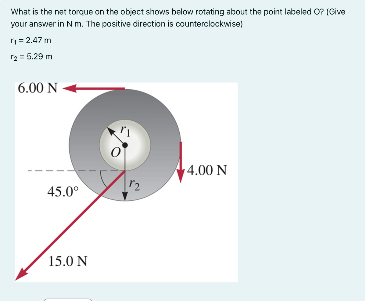 What is the net torque on the object shows below rotating about the point labeled O? (Give
your answer in N m. The positive direction is
counterclockwise)
r₁ = 2.47 m
r₂ = 5.29 m
6.00 N
45.0°
15.0 N
1₂
4.00 N