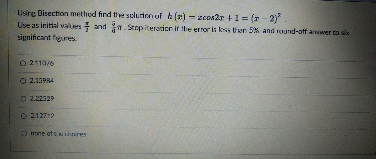 Using Bisection method find the solution of h (x) = xcos2x +1 = (x - 2)
Use as initial values and T. Stop iteration if the error is less than 5% and round-off answer to six
70
significant figures.
O 2.11076
O 2.15984
O 2.22529
2.12712
O none of the choices

