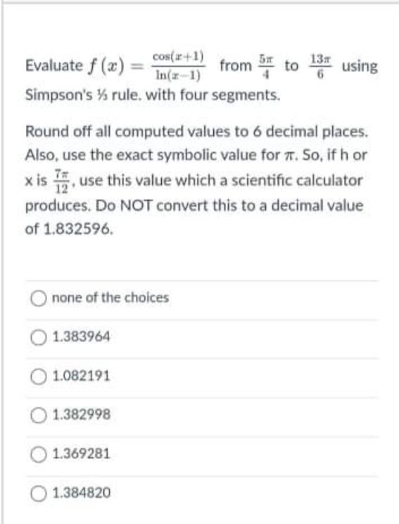 cos(r+1)
13
Evaluate f (x) =
from to
using
In(x-1)
Simpson's % rule. with four segments.
Round off all computed values to 6 decimal places.
Also, use the exact symbolic value for T. So, if h or
x is 5, use this value which a scientific calculator
produces. Do NOT convert this to a decimal value
of 1.832596.
O none of the choices
1.383964
1.082191
1.382998
1.369281
1.384820
