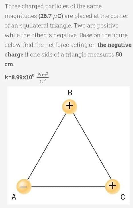 Three charged particles of the same
magnitudes (26.7 μC) are placed at the corner
of an equilateral triangle. Two are positive
while the other is negative. Base on the figure
below, find the net force acting on the negative
charge if one side of a triangle measures 50
cm.
k=8.99x109 Nm²
C²
B
A
+
+
C