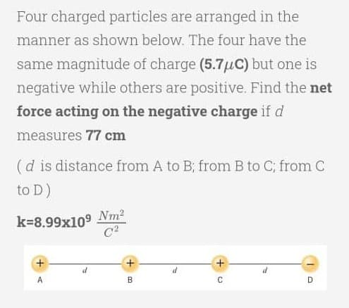 Four charged particles are arranged in the
manner as shown below. The four have the
same magnitude of charge (5.7μC) but one is
negative while others are positive. Find the net
force acting on the negative charge if d
measures 77 cm
(d is distance from A to B; from B to C; from C
to D)
k=8.99x109 Nm²
C²
+
d
d
C
D
B
