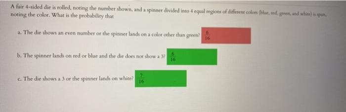 A fair 4-sided die is rolled, noting the number shown, and a spinner divided into 4 equal regions of different colons (blur, red. green, und white) is spun,
noting the color. What is the probability that
a. The die shows an even number or the spinner lands on a color other than green?
16
b. The spinner lands on red or blue and the die does not show a 32
c. The die shows a 3 or the spinner lands on white?
16

