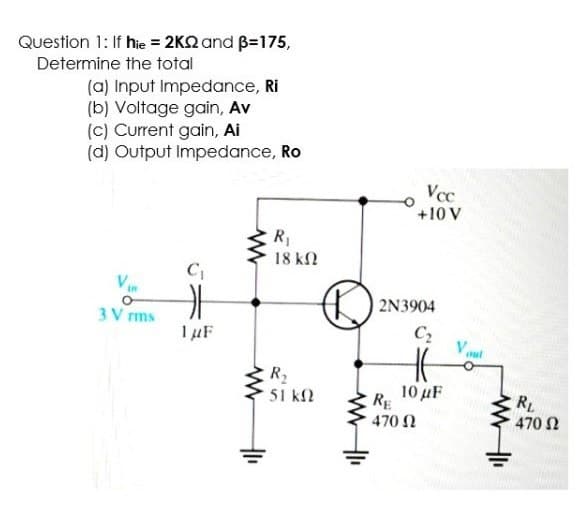 Question 1: If hie = 2K2 and B=175,
Determine the total
(a) Input Impedance, Ri
(b) Voltage gain, Av
(c) Current gain, Ai
(d) Output Impedance, Ro
Vcc
+10 V
R,
18 kN
2N3904
3 V rms
C2
Vut
R2
51 kf2
10 μF
RE
470 N
RL
470 N
