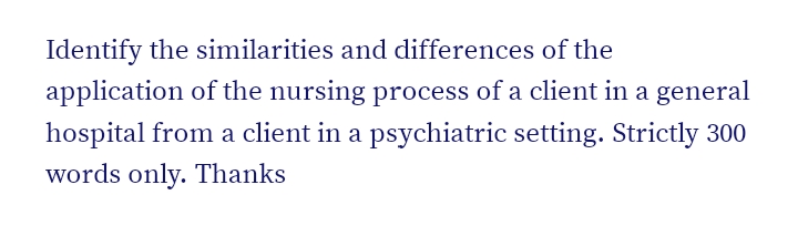 Identify the similarities and differences of the
application of the nursing process of a client in a general
hospital from a client in a psychiatric setting. Strictly 300
words only. Thanks
