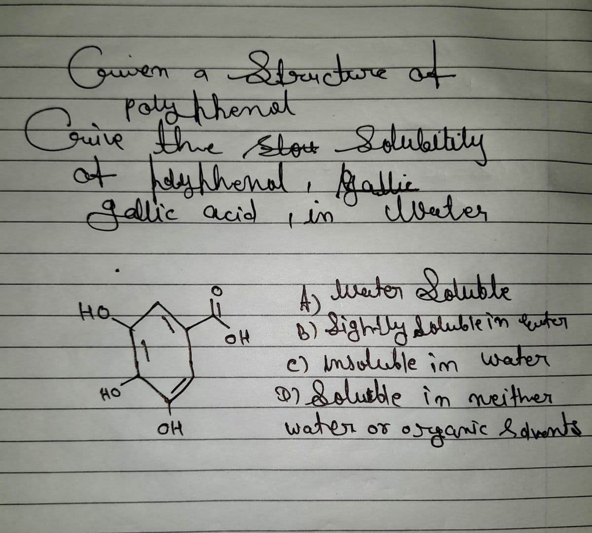 Criven a Structure of
em
Poty thenat
Crive the stort Solubility
of polyphenal, Gallie
Jallic acid, in
но
HO
OH
OH
Water
A) Water Soluble
B) Sightly, doluble in Euter
c) insoluble in water
22 Soluble in weither
water or organic Solvents