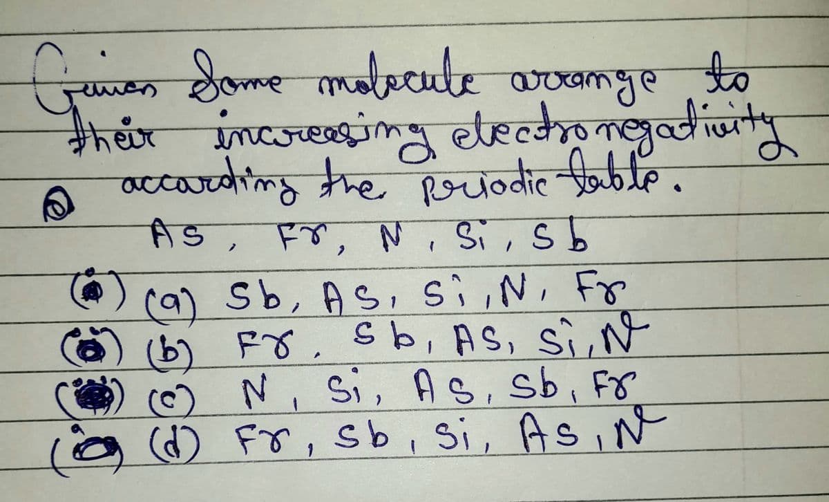 Gaman Some molecule arrange to
their increasing electronegativity
accarding the periodic table.
As, Fr, N, Si, sb
(9) Sb, AS, Si, N, Fr
(b) Fr, sb, AS, Si, №
© N, Si, AS, sb, Fr
(d) Fr, sb, si, As, №
() (b)