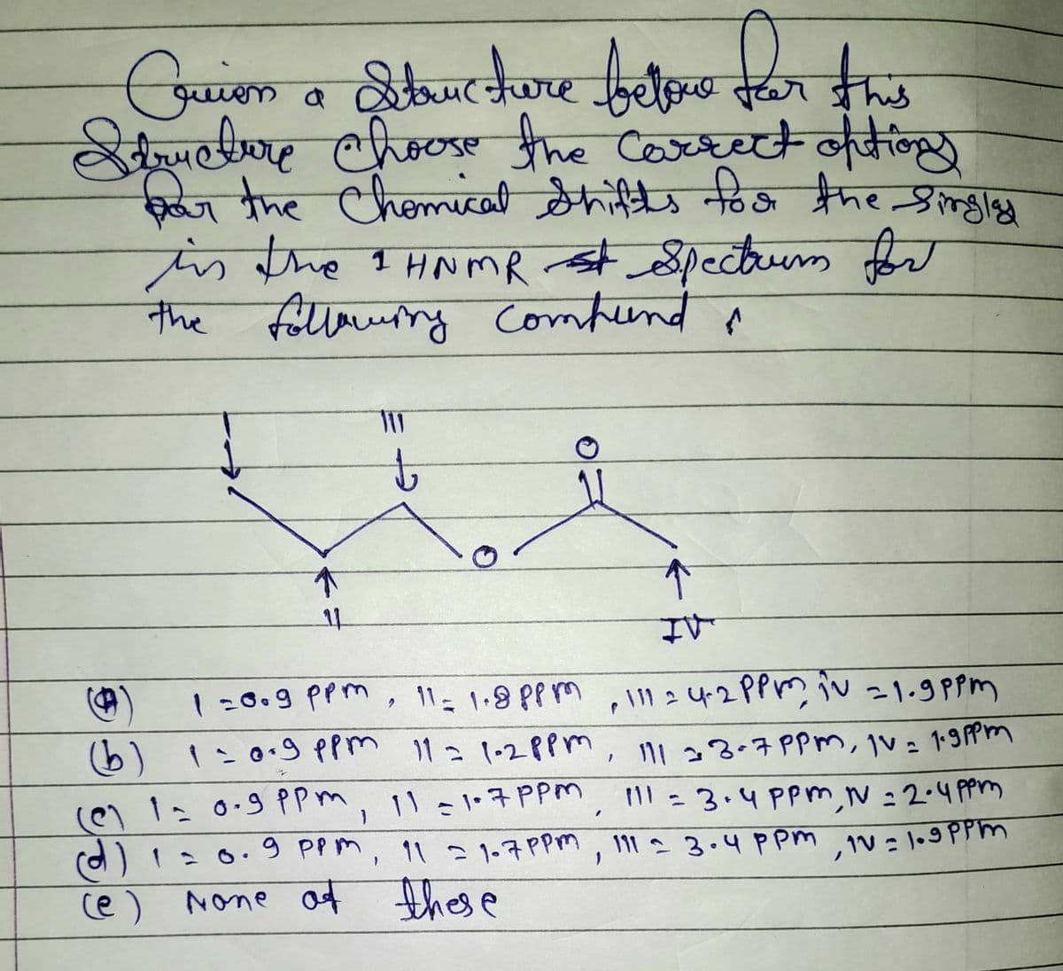 Cruien a Structure betone for this
Structure choose the correct options
for the Chemical Shifts for the singlad
is the 1 HNMR st Spectrum for
the following compund &
10
↑
11
IV
1=0.9 ppm, 11 = 1.8 ppm - 11124-2ppm in -1.9 ppm
2
(b) 1 = 0.9 ppm 11 = 1-2ppm
1
(@) 1 = 0.9 ppm, 11 =1.7 ppm
(d) 1 = 0.9 ppm,
11 =1.7 PPM
(e) None of these
111 33-7 PPM, Iv= 1.9 ppm
11 =1.7 PPM 111 = 3.4 ppm, N=2.4ppm
111 3.4 ppm, 1V=1.9 ppm
=
↑
فسها