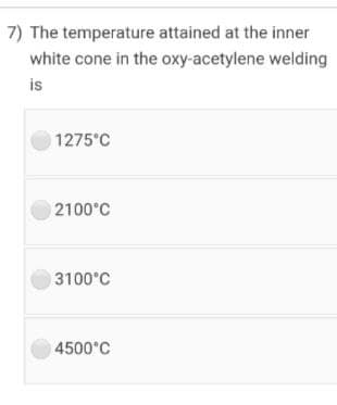7) The temperature attained at the inner
white cone in the oxy-acetylene welding
is
1275°C
2100°C
3100°C
4500°C
