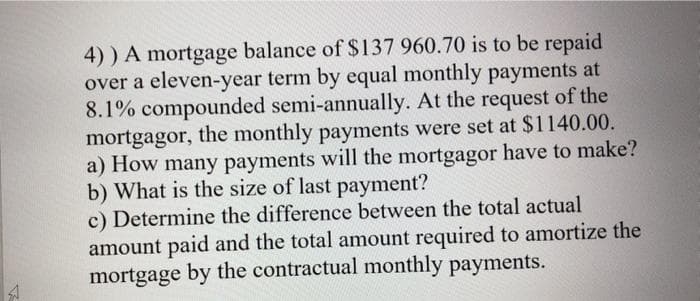4)) A mortgage balance of $137 960.70 is to be repaid
over a eleven-year term by equal monthly payments at
8.1% compounded semi-annually. At the request of the
mortgagor, the monthly payments were set at $1140.00.
a) How many payments will the mortgagor have to make?
b) What is the size of last payment?
c) Determine the difference between the total actual
amount paid and the total amount required to amortize the
mortgage by the contractual monthly payments.
