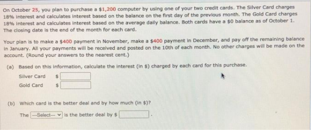 On October 25, you plan to purchase a $1,200 computer by using one of your two credit cards. The Silver Card charges
18% Interest and calculates interest based on the balance on the first day of the previous month. The Gold Card charges
18% Interest and calculates interest based on the average daily balance. Both cards have a $0 balance as of October 1.
The closing date is the end of the month for each card.
Your plan is to make a $400 payment in November, make a $400 payment in December, and pay off the remaining balance
in January. All your payments will be received and posted on the 10th of each month. No other charges will be made on the
account. (Round your answers to the nearest cent.)
(a) Based on this information, calculate the interest (in $) charged by each card for this purchase.
Silver Card
Gold Card
(b) Which card is the better deal and by how much (in $)?
The-Select-- vis the better deal by $
