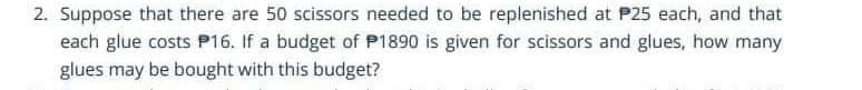 2. Suppose that there are 50 scissors needed to be replenished at P25 each, and that
each glue costs P16. If a budget of P1890 is given for scissors and glues, how many
glues may be bought with this budget?
