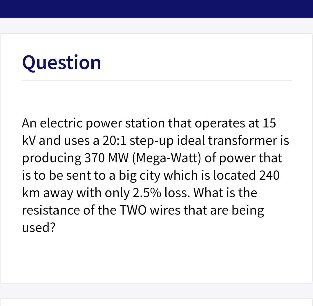 Question
An electric power station that operates at 15
kV and uses a 20:1 step-up ideal transformer is
producing 370 MW (Mega-Watt) of power that
is to be sent to a big city which is located 240
km away with only 2.5% loss. What is the
resistance of the TWO wires that are being
used?
