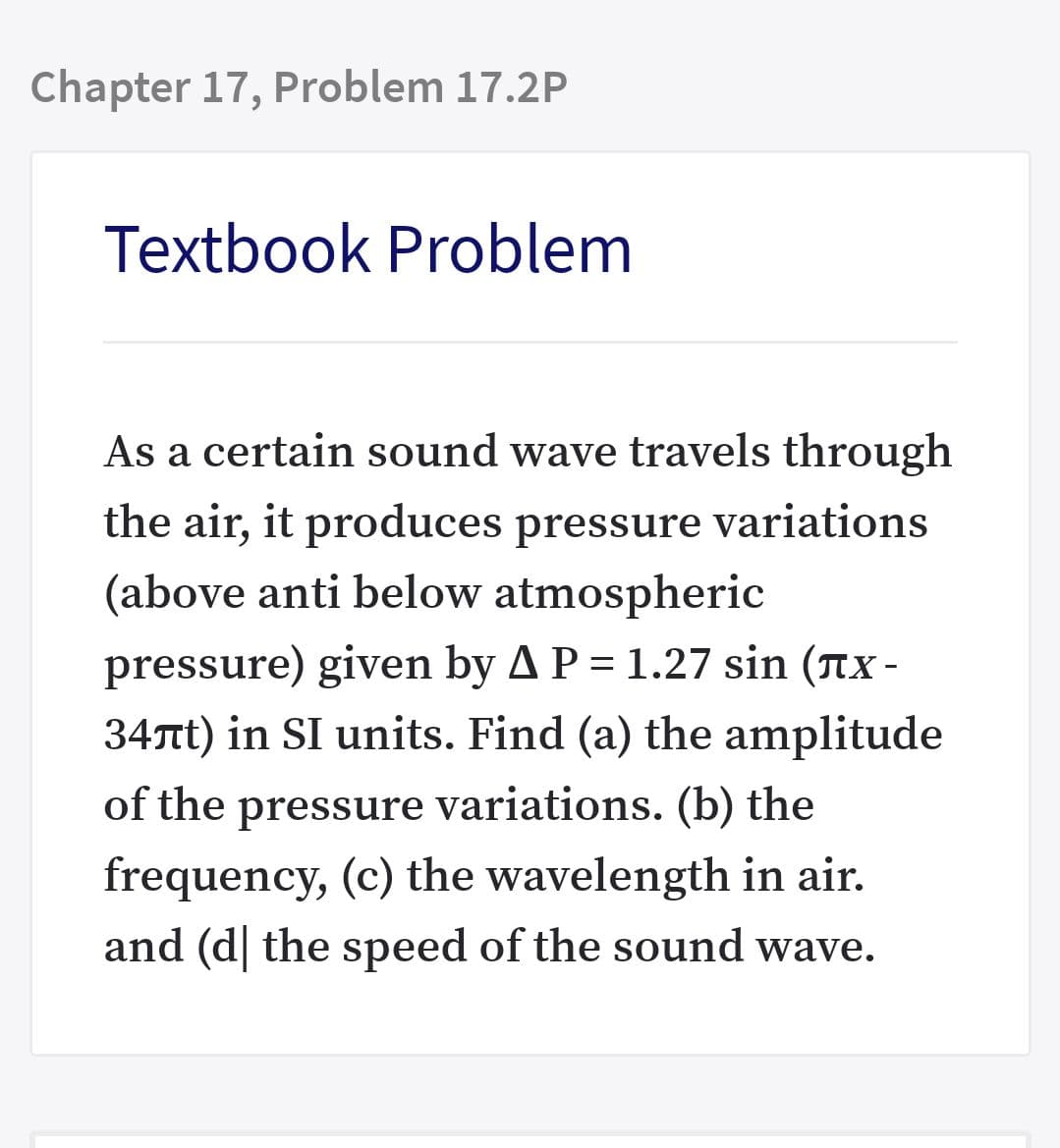 Chapter 17, Problem 17.2P
Textbook Problem
As a certain sound wave travels through
the air, it produces pressure variations
(above anti below atmospheric
pressure) given by A P = 1.27 sin (nx -
34nt) in SI units. Find (a) the amplitude
of the pressure variations. (b) the
frequency, (c) the wavelength in air.
and (d| the speed of the sound wave.
