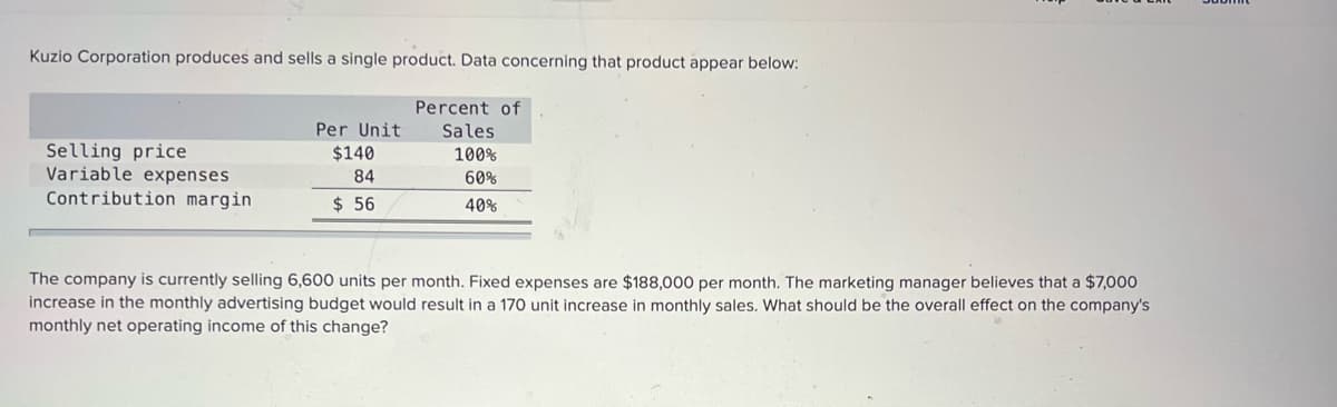 Kuzio Corporation produces and sells a single product. Data concerning that product appear below:
Percent of
Per Unit
Sales
Selling price
Variable expenses
Contribution margin
$140
100%
84
60%
$ 56
40%
The company is currently selling 6,600 units per month. Fixed expenses are $188,000 per month. The marketing manager believes that a $7,000
increase in the monthly advertising budget would result in a 170 unit increase in monthly sales. What should be the overall effect on the company's
monthly net operating income of this change?
