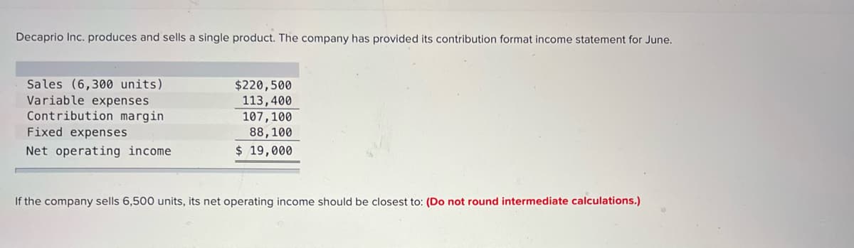 Decaprio Inc. produces and sells a single product. The company has provided its contribution format income statement for June.
Sales (6,300 units)
Variable expenses
Contribution margin
Fixed expenses
$220,500
113,400
107,100
88,100
Net operating income
$ 19,000
If the company sells 6,500 units, its net operating income should be closest to: (Do not round intermediate calculations.)
