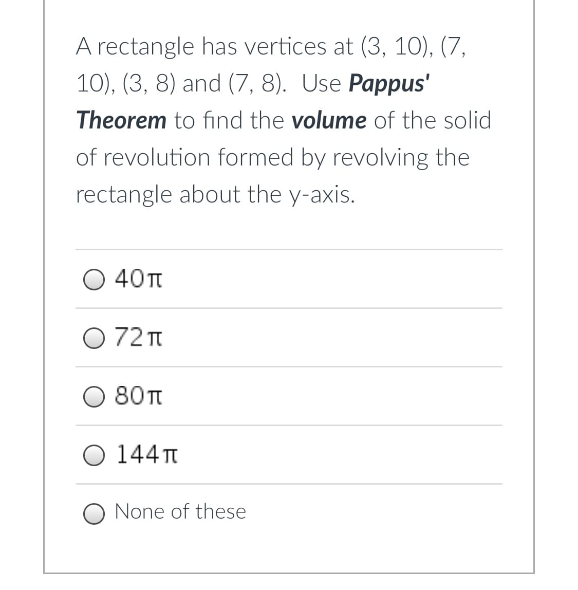 A rectangle has vertices at (3, 10), (7,
10), (3, 8) and (7, 8). Use Pappus'
Theorem to find the volume of the solid
of revolution formed by revolving the
rectangle about the y-axis.
O 40TT
O 72 T
O 80 t
O 144T
O None of these
