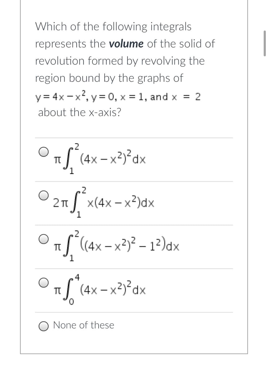 Which of the following integrals
represents the volume of the solid of
revolution formed by revolving the
region bound by the graphs of
y= 4x -x?, y = 0, x = 1, and x = 2
about the x-axis?
.2
S (4x – x²y²dx
TT
1
x(4x-x2)dx
1
.2
S (4x – x²)² – 1²)dx
4
I (4x – x²)²dx
TT
None of these
