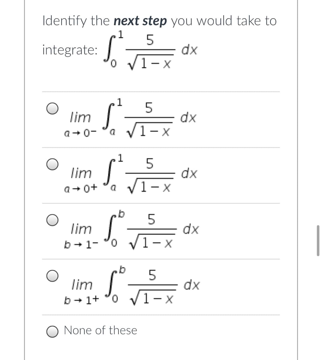 Identify the next step you would take to
.1
integrate:
0.
dx
VI-
1
lim
dx
a V1-x
a+ 0-
.1
lim
dx
a V1-x
a+ 0+
a
lim
dx
1- x
b + 1-
o v
lim
dx
1- x
b + 1+ °0 V
O None of these
