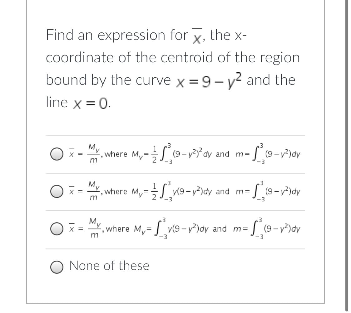 Find an expression for x, the x-
coordinate of the centroid of the region
bound by the curve x = 9 - y? and the
line x =0.
My
where
m
My
|(9-v)°dy and m=
(9 – y?)dy
X =
-3
-3
M,
X =
where M,= y(9-v²)dy and m=
(9 - y?)dy
m
-3
-3
.3
My
where My= | v(9- v²)dy and m=
S(9-v)dy
m
-3
-3
O None of these
