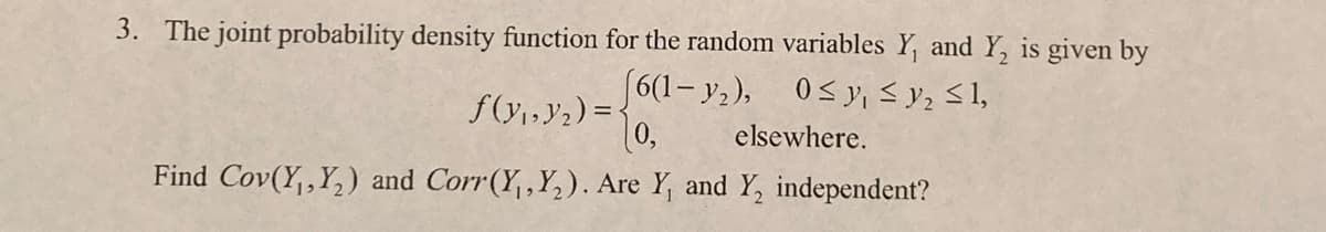 3. The joint probability density function for the random variables Y, and Y, is given by
(6(1- y,), 0<y, <y, S1,
0,
f(y1,Y2) = {
elsewhere.
Find Cov(Y,,Y,) and Corr(Y,,Y,). Are Y, and Y, independent?

