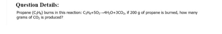 Question Details:
Propane (C3He) burns in this reaction: CHg+50,-4H,0+3CO, if 200 g of propane is bumed, how many
grams of CO, is produced?
