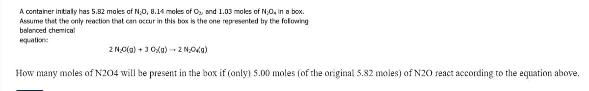 A container initially has 5.82 moles of N20, 8.14 moles of O2, and 1.03 moles of N204 in a box.
Assume that the only reaction that can occur in this box is the one represented by the following
balanced chemical
equation:
2 N20(g) + 3 O2(g) → 2 N2O4(g)
How many moles of N204 will be present in the box if (only) 5.00 moles (of the original 5.82 moles) of N20 react according to the equation above.
