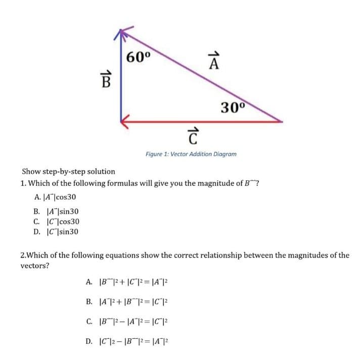 60°
300
Figure 1: Vector Addition Diagram
Show step-by-step solution
1. Which of the following formulas will give you the magnitude of B?
A. |A"|cos30
B. |A|sin30
C. IC|cos30
D. |C]sin30
2.Which of the following equations show the correct relationship between the magnitudes of the
vectors?
A. IB|2+ |C"|2= |A"|2
B. JA"|2+ |B|2 = |C*|2
C. |B |2- |A"|2 = |C"|2
D. IC|2- |B |2= |A"|2
1<
