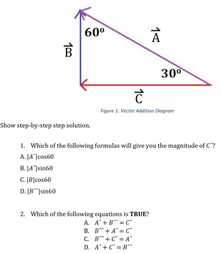 60°
30°
Figure 1: Vector Addition Diagram
Show step-by-step step solution.
1. Which of the following formulas will give you the magnitude of C?
A. JA*|cos60
B. JA]sin60
C. |B|cos60
D. [B|sin60
2. Which of the following equations is TRUE?
A. A+B =C
B. B+ A = C*
C. B+ C* = A*
D. A+ C =B*
%3D
1<
10
