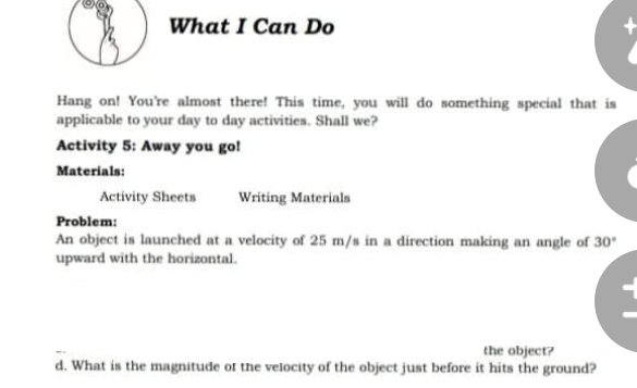 What I Can Do
Hang on! You're almost there! This time, you will do something special that is
applicable to your day to day activities. Shall we?
Activity 5: Away you go!
Materials:
Activity Sheets
Writing Materials
Problem:
An object is launched at a velocity of 25 m/s in a direction making an angle of 30
upward with the horizontal.
the object?
d. What is the mangnitude of the velocity of the object just before it hits the ground?
