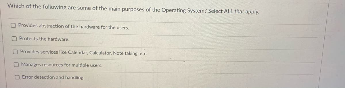 Which of the following are some of the main purposes of the Operating System? Select ALL that apply.
O Provides abstraction of the hardware for the users.
O Protects the hardware.
O Provides services like Catendar, Calculator, Note taking, etc.
Manages resources for multiple users.
O Error detection and handling.

