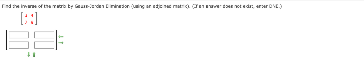 Find the inverse of the matrix by Gauss-Jordan Elimination (using an adjoined matrix). (If an answer does not exist, enter DNE.)
3 4
7 9
