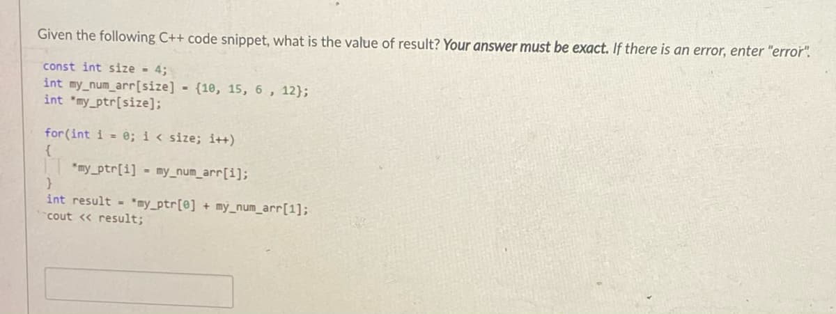 Given the following C++ code snippet, what is the value of result? Your answer must be exact. If there is an error, enter "error".
const int size = 4;
int my_num_arr[size] {10, 15, 6, 12};
int "my_ptr[size];
for(int i = e; i < size; i++)
{
*my_ptr[i] = my_num_arr[i];
int result - *my_ptr[@] + my_num_arr[1];
cout <« result;
