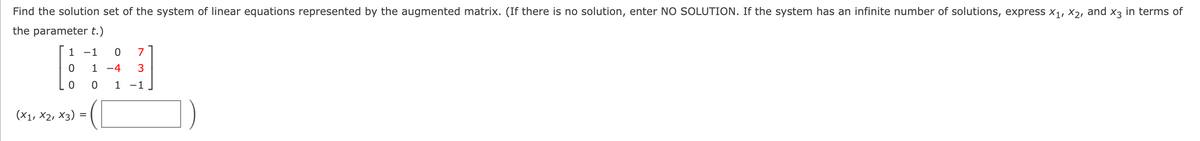 Find the solution set of the system of linear equations represented by the augmented matrix. (If there is no solution, enter NO SOLUTION. If the system has an infinite number of solutions, express x1, X2, and x3 in terms of
the parameter t.)
1 -1
7
1 -4
1 -1
(X1, X2, Х3)
%D
