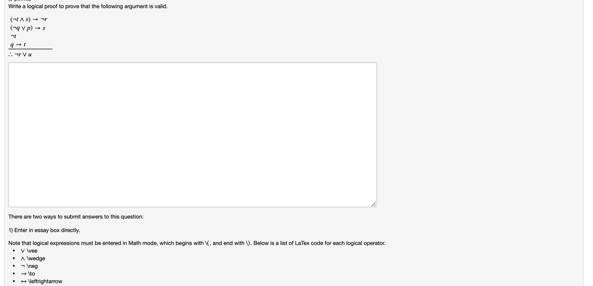 Write a logical proof to prove that the following argument is valid.
(¬t A s) → ¬r
(¬q v p) → s
.. ¬r V u
There are two ways to submit answers to this question:
1) Enter in essay box directly.
Note that logical expressions must be entered in Math mode, which begins with \(, and end with \). Below is a list of LaTex code for each logical operator.
V \vee
A \wedge
- \neg
→ \to
+ \leftrightarrow
