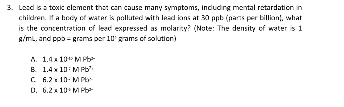 3. Lead is a toxic element that can cause many symptoms, including mental retardation in
children. If a body of water is polluted with lead ions at 30 ppb (parts per billion), what
is the concentration of lead expressed as molarity? (Note: The density of water is 1
g/mL, and ppb = grams per 10° grams of solution)
А. 1.4 х 10-10 M Pb2+
В. 1.4 х 107 M Pb2+
С. 6.2 х 107 M Pb2*
D. 6.2 x 10-6 M Pb2+
