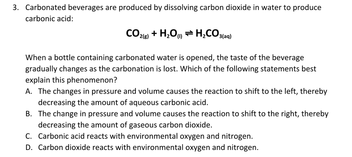 3. Carbonated beverages are produced by dissolving carbon dioxide in water to produce
carbonic acid:
CO23) + H,Ou H,CO3{aq)
(1)
When a bottle containing carbonated water is opened, the taste of the beverage
gradually changes as the carbonation is lost. Which of the following statements best
explain this phenomenon?
A. The changes in pressure and volume causes the reaction to shift to the left, thereby
decreasing the amount of aqueous carbonic acid.
B. The change in pressure and volume causes the reaction to shift to the right, thereby
decreasing the amount of gaseous carbon dioxide.
C. Carbonic acid reacts with environmental oxygen and nitrogen.
D. Carbon dioxide reacts with environmental oxygen and nitrogen.
