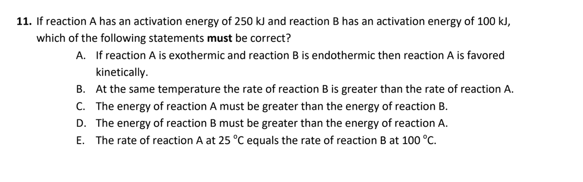 11. If reaction A has an activation energy of 250 kJ and reaction B has an activation energy of 100 kJ,
which of the following statements must be correct?
A. If reaction A is exothermic and reaction B is endothermic then reaction A is favored
kinetically.
B. At the same temperature the rate of reaction B is greater than the rate of reaction A.
C. The energy of reaction A must be greater than the energy of reaction B.
D. The energy of reaction B must be greater than the energy of reaction A.
E. The rate of reaction A at 25 °C equals the rate of reaction B at 100 °C.

