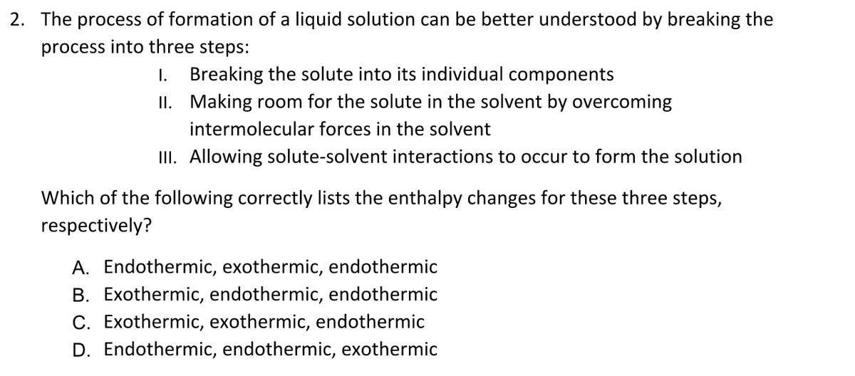 2. The process of formation of a liquid solution can be better understood by breaking the
process into three steps:
1. Breaking the solute into its individual components
II. Making room for the solute in the solvent by overcoming
intermolecular forces in the solvent
III. Allowing solute-solvent interactions to occur to form the solution
Which of the following correctly lists the enthalpy changes for these three steps,
respectively?
A. Endothermic, exothermic, endothermic
B. Exothermic, endothermic, endothermic
C. Exothermic, exothermic, endothermic
D. Endothermic, endothermic, exothermic

