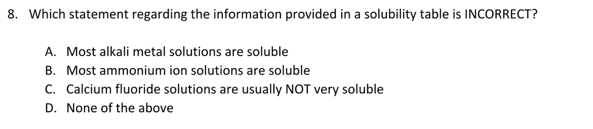 8. Which statement regarding the information provided in a solubility table is INCORRECT?
A. Most alkali metal solutions are soluble
B. Most ammonium ion solutions are soluble
C. Calcium fluoride solutions are usually NOT very soluble
D. None of the above
